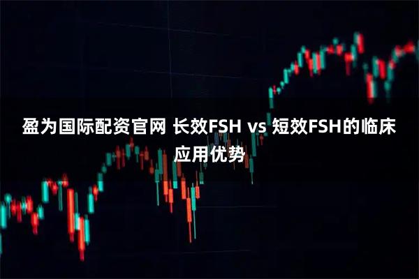 盈为国际配资官网 长效FSH vs 短效FSH的临床应用优势