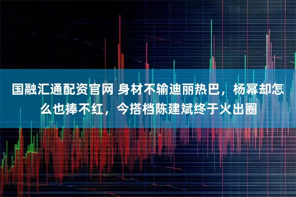 国融汇通配资官网 身材不输迪丽热巴，杨幂却怎么也捧不红，今搭档陈建斌终于火出圈
