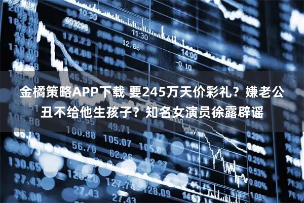 金橘策略APP下载 要245万天价彩礼？嫌老公丑不给他生孩子？知名女演员徐露辟谣