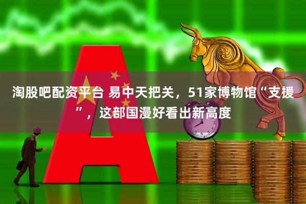 淘股吧配资平台 易中天把关，51家博物馆“支援”，这部国漫好看出新高度