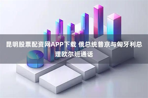 昆明股票配资网APP下载 俄总统普京与匈牙利总理欧尔班通话