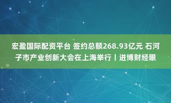 宏盈国际配资平台 签约总额268.93亿元 石河子市产业创新大会在上海举行丨进博财经眼