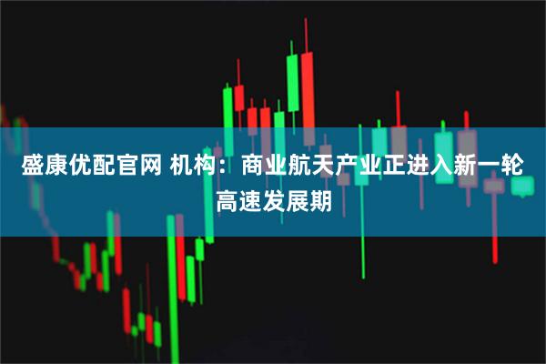 盛康优配官网 机构：商业航天产业正进入新一轮高速发展期