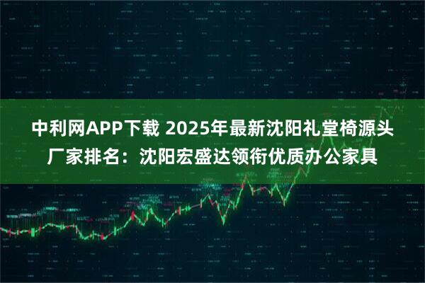 中利网APP下载 2025年最新沈阳礼堂椅源头厂家排名：沈阳宏盛达领衔优质办公家具