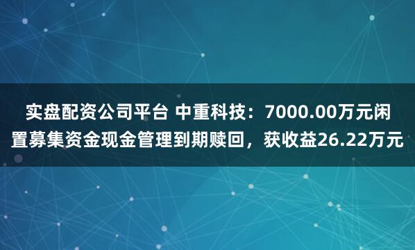 实盘配资公司平台 中重科技：7000.00万元闲置募集资金现金管理到期赎回，获收益26.22万元