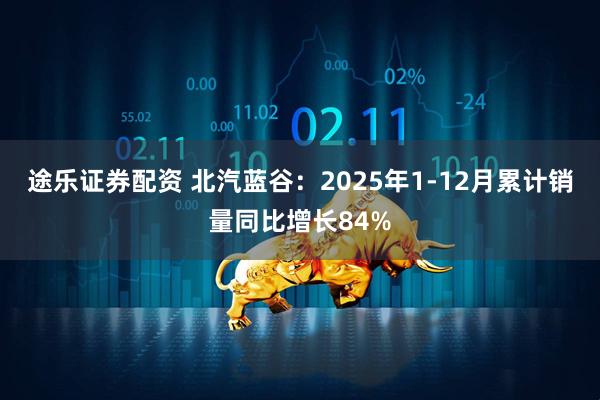 途乐证券配资 北汽蓝谷：2025年1-12月累计销量同比增长84%