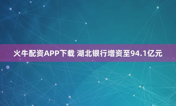 火牛配资APP下载 湖北银行增资至94.1亿元