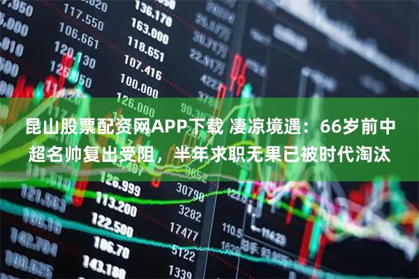 昆山股票配资网APP下载 凄凉境遇：66岁前中超名帅复出受阻，半年求职无果已被时代淘汰