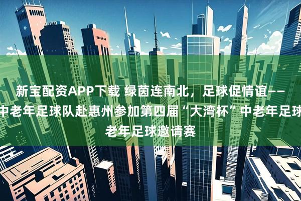 新宝配资APP下载 绿茵连南北，足球促情谊——太原市中老年足球队赴惠州参加第四届“大湾杯”中老年足球邀请赛