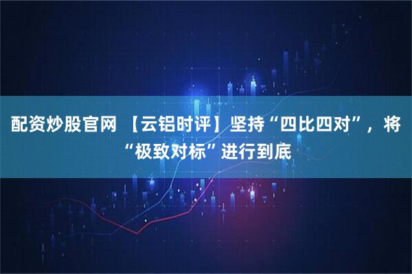 配资炒股官网 【云铝时评】坚持“四比四对”，将“极致对标”进行到底