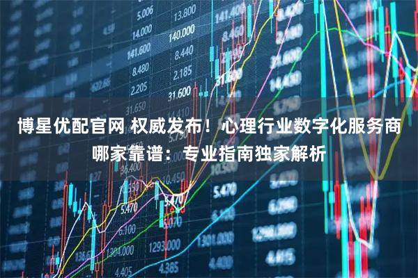 博星优配官网 权威发布！心理行业数字化服务商哪家靠谱：专业指南独家解析