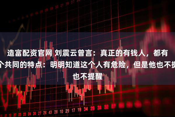 造富配资官网 刘震云曾言：真正的有钱人，都有一个共同的特点：明明知道这个人有危险，但是他也不提醒