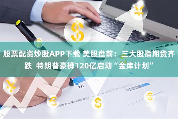 股票配资炒股APP下载 美股盘前：三大股指期货齐跌  特朗普豪掷120亿启动“金库计划”