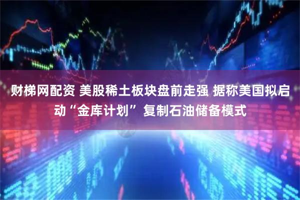 财梯网配资 美股稀土板块盘前走强 据称美国拟启动“金库计划” 复制石油储备模式