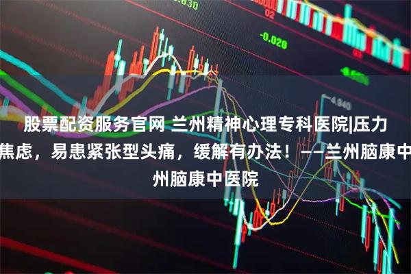 股票配资服务官网 兰州精神心理专科医院|压力大、焦虑，易患紧张型头痛，缓解有办法！——兰州脑康中医院