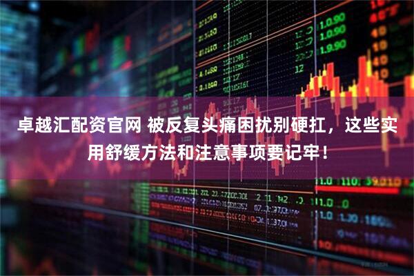 卓越汇配资官网 被反复头痛困扰别硬扛，这些实用舒缓方法和注意事项要记牢！