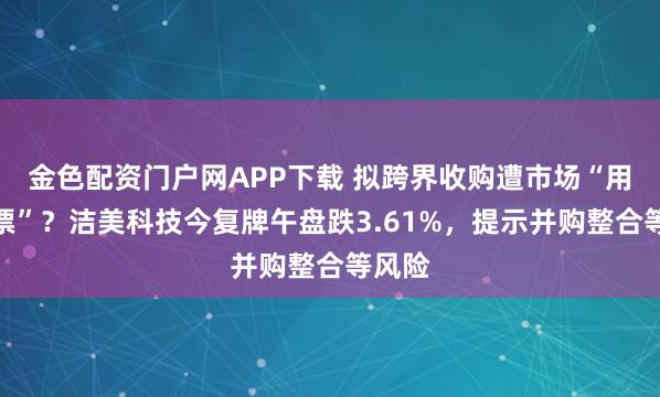 金色配资门户网APP下载 拟跨界收购遭市场“用脚投票”？洁美科技今复牌午盘跌3.61%，提示并购整合等风险