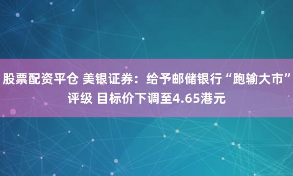 股票配资平仓 美银证券：给予邮储银行“跑输大市”评级 目标价下调至4.65港元